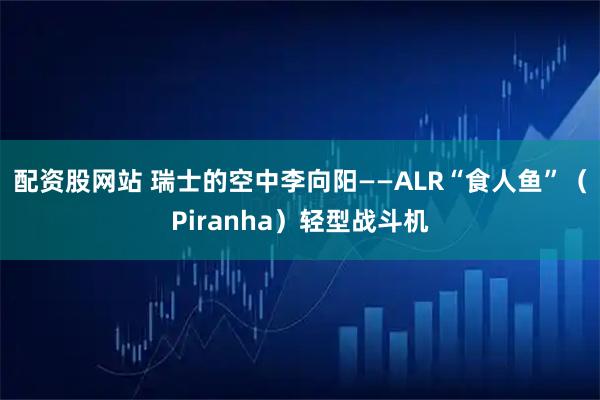 配资股网站 瑞士的空中李向阳——ALR“食人鱼”（Piranha）轻型战斗机