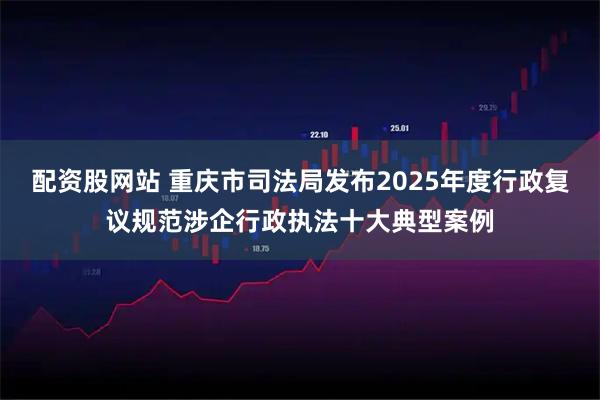 配资股网站 重庆市司法局发布2025年度行政复议规范涉企行政执法十大典型案例