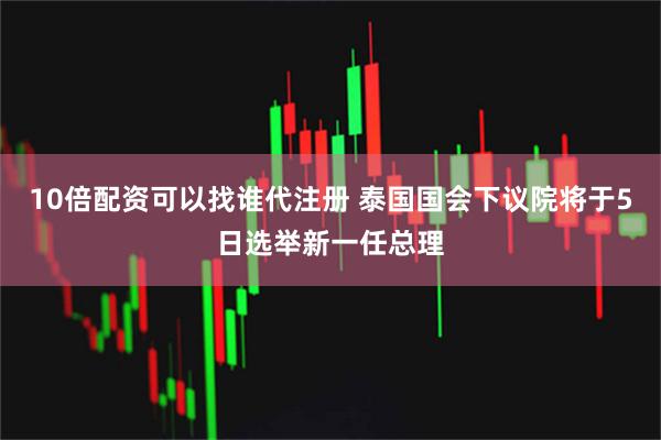 10倍配资可以找谁代注册 泰国国会下议院将于5日选举新一任总理