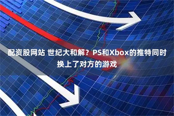 配资股网站 世纪大和解？PS和Xbox的推特同时换上了对方的游戏
