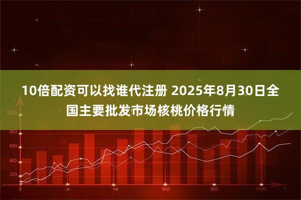 10倍配资可以找谁代注册 2025年8月30日全国主要批发市场核桃价格行情