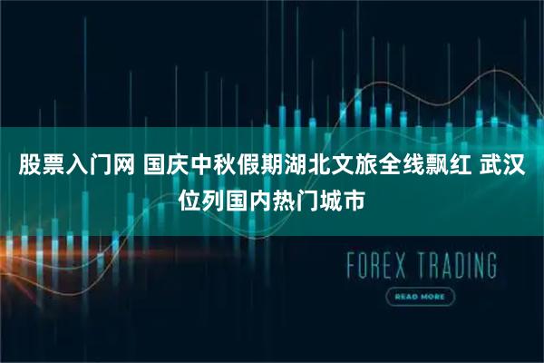 股票入门网 国庆中秋假期湖北文旅全线飘红 武汉位列国内热门城市