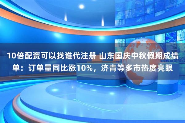10倍配资可以找谁代注册 山东国庆中秋假期成绩单：订单量同比涨10%，济青等多市热度亮眼