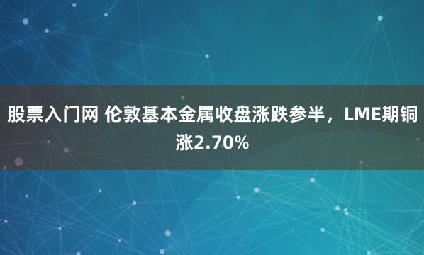 股票入门网 伦敦基本金属收盘涨跌参半，LME期铜涨2.70%