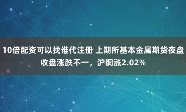 10倍配资可以找谁代注册 上期所基本金属期货夜盘收盘涨跌不一，沪铜涨2.02%