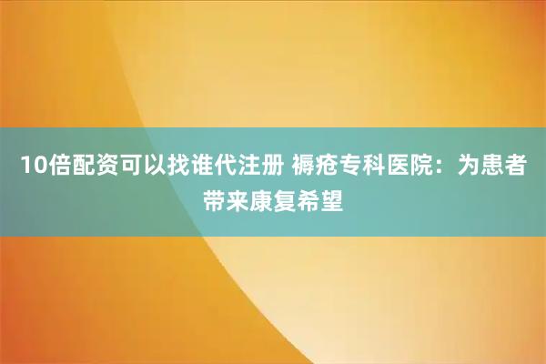 10倍配资可以找谁代注册 褥疮专科医院：为患者带来康复希望