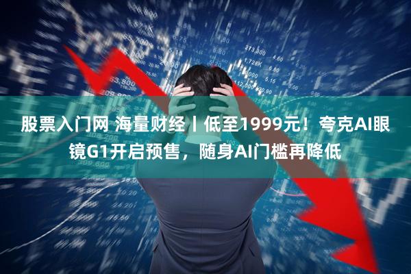 股票入门网 海量财经丨低至1999元！夸克AI眼镜G1开启预售，随身AI门槛再降低