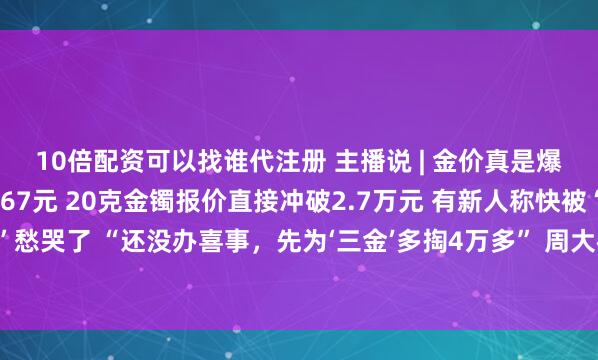 10倍配资可以找谁代注册 主播说 | 金价真是爆了！金饰克价飙到1367元 20克金镯报价直接冲破2.7万元 有新人称快被“三金”愁哭了 “还没办喜事，先为‘三金’多掏4万多” 周大福年内已三次对一口价产品提价