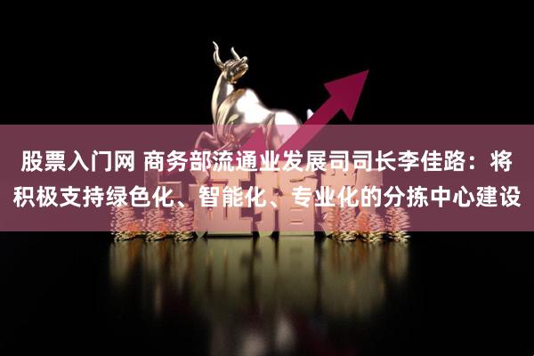 股票入门网 商务部流通业发展司司长李佳路:将积极支持绿色化、智能化、专业化的分拣中心建设