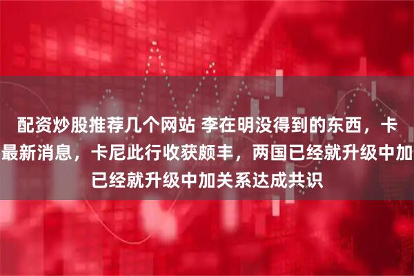 配资炒股推荐几个网站 李在明没得到的东西，卡尼拿到了！据最新消息，卡尼此行收获颇丰，两国已经就升级中加关系达成共识
