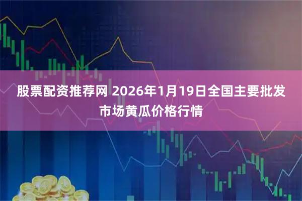 股票配资推荐网 2026年1月19日全国主要批发市场黄瓜价格行情