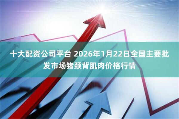 十大配资公司平台 2026年1月22日全国主要批发市场猪颈背肌肉价格行情