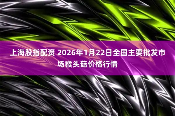 上海股指配资 2026年1月22日全国主要批发市场猴头菇价格行情