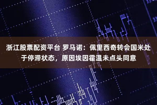 浙江股票配资平台 罗马诺：佩里西奇转会国米处于停滞状态，原因埃因霍温未点头同意