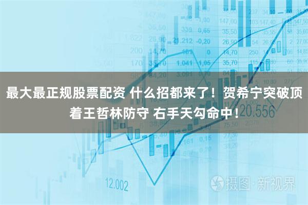 最大最正规股票配资 什么招都来了！贺希宁突破顶着王哲林防守 右手天勾命中！