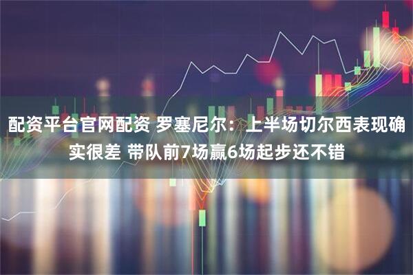配资平台官网配资 罗塞尼尔：上半场切尔西表现确实很差 带队前7场赢6场起步还不错