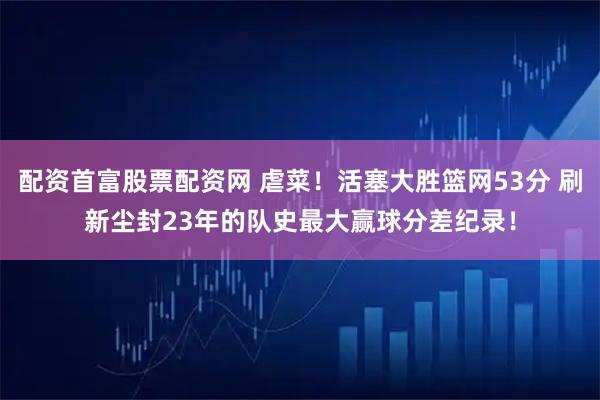 配资首富股票配资网 虐菜！活塞大胜篮网53分 刷新尘封23年的队史最大赢球分差纪录！