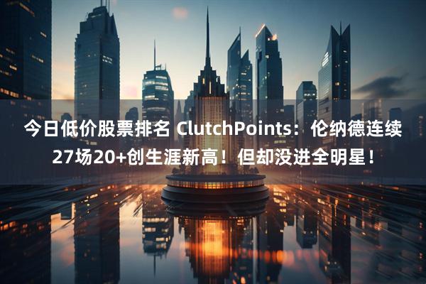 今日低价股票排名 ClutchPoints：伦纳德连续27场20+创生涯新高！但却没进全明星！
