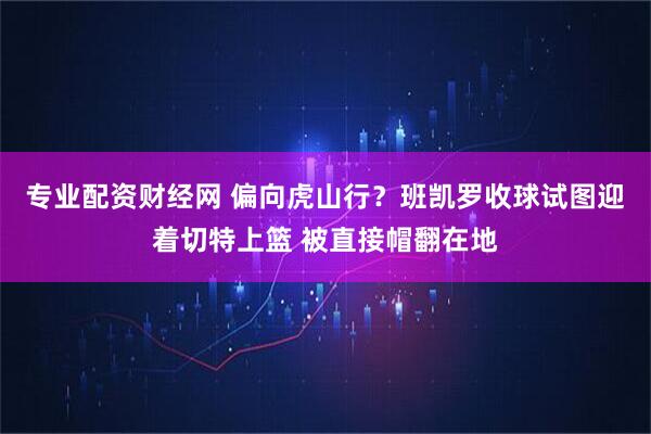 专业配资财经网 偏向虎山行？班凯罗收球试图迎着切特上篮 被直接帽翻在地