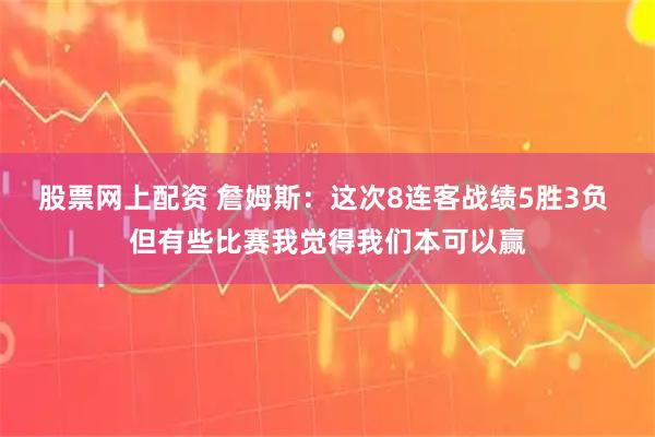 股票网上配资 詹姆斯：这次8连客战绩5胜3负 但有些比赛我觉得我们本可以赢