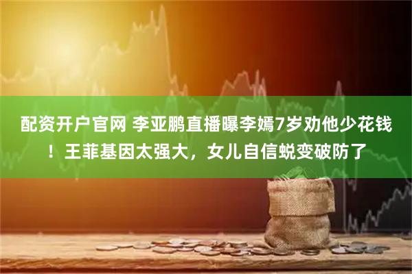 配资开户官网 李亚鹏直播曝李嫣7岁劝他少花钱！王菲基因太强大，女儿自信蜕变破防了