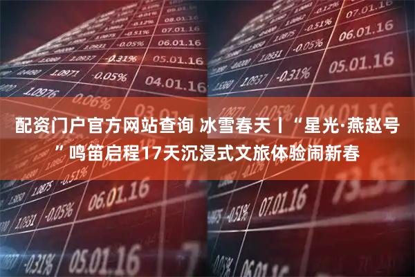 配资门户官方网站查询 冰雪春天丨“星光·燕赵号”鸣笛启程17天沉浸式文旅体验闹新春
