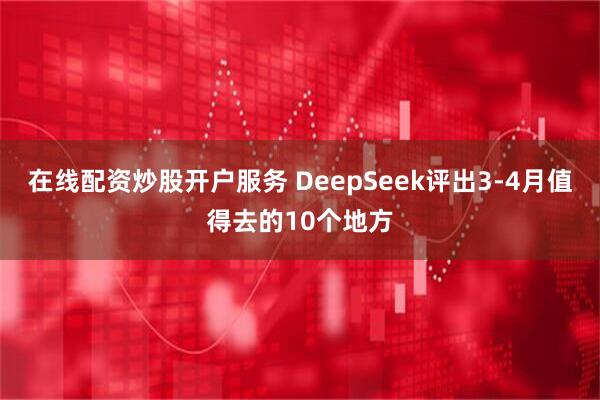 在线配资炒股开户服务 DeepSeek评出3-4月值得去的10个地方