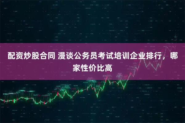 配资炒股合同 漫谈公务员考试培训企业排行，哪家性价比高