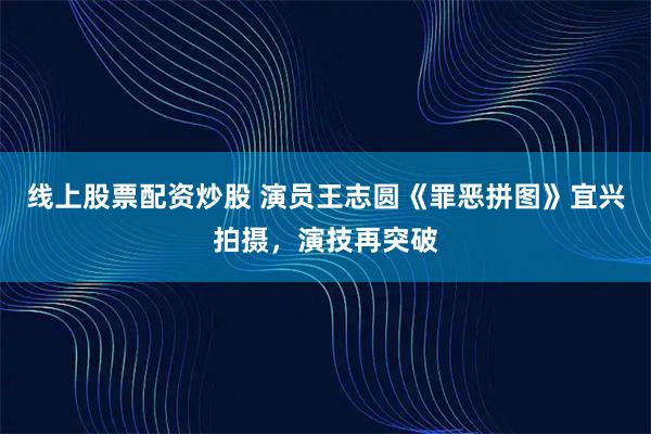 线上股票配资炒股 演员王志圆《罪恶拼图》宜兴拍摄，演技再突破