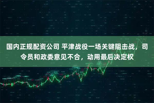 国内正规配资公司 平津战役一场关键阻击战，司令员和政委意见不合，动用最后决定权