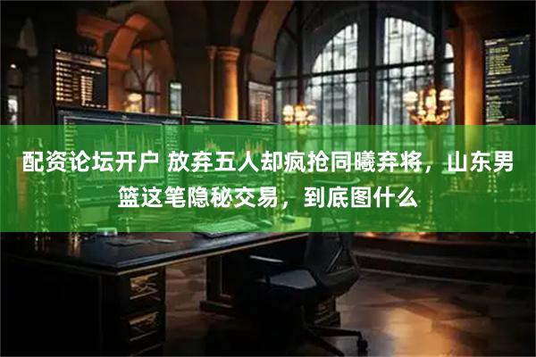 配资论坛开户 放弃五人却疯抢同曦弃将，山东男篮这笔隐秘交易，到底图什么