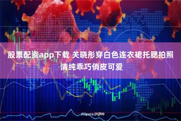 股票配资app下载 关晓彤穿白色连衣裙托腮拍照 清纯乖巧俏皮可爱