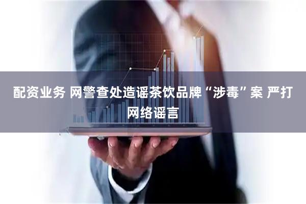 配资业务 网警查处造谣茶饮品牌“涉毒”案 严打网络谣言