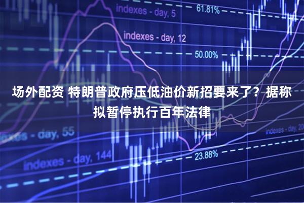 场外配资 特朗普政府压低油价新招要来了？据称拟暂停执行百年法律