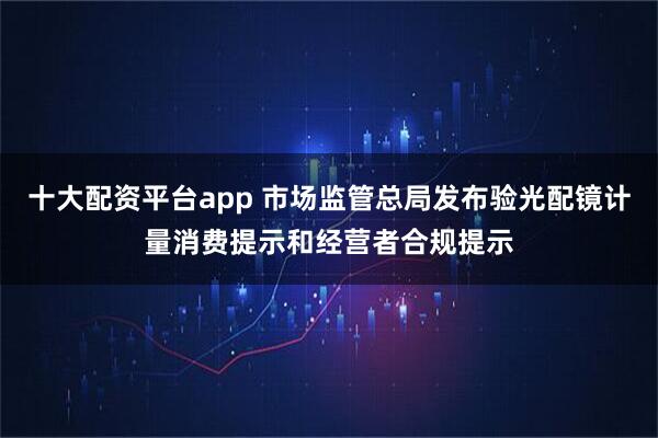 十大配资平台app 市场监管总局发布验光配镜计量消费提示和经营者合规提示