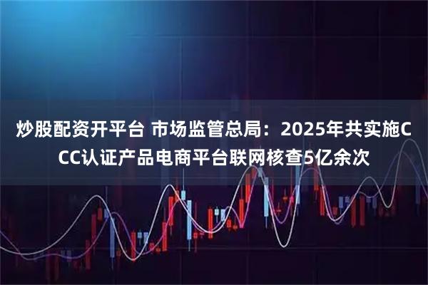 炒股配资开平台 市场监管总局:2025年共实施CCC认证产品电商平台联网核查5亿余次
