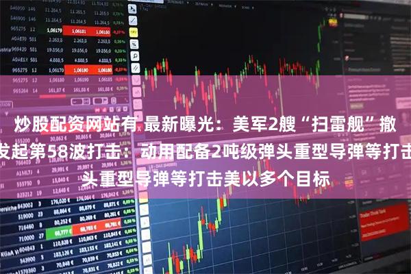 炒股配资网站有 最新曝光：美军2艘“扫雷舰”撤出中东！伊朗发起第58波打击：动用配备2吨级弹头重型导弹等打击美以多个目标