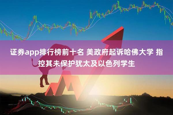 证券app排行榜前十名 美政府起诉哈佛大学 指控其未保护犹太及以色列学生