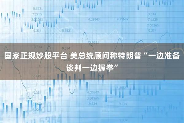 国家正规炒股平台 美总统顾问称特朗普“一边准备谈判一边握拳”