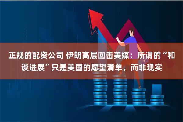 正规的配资公司 伊朗高层回击美媒：所谓的“和谈进展”只是美国的愿望清单，而非现实