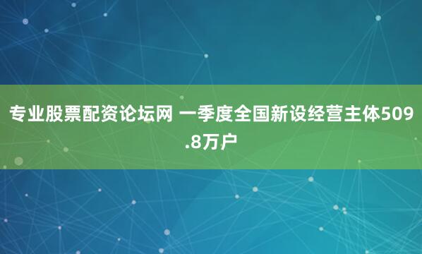 专业股票配资论坛网 一季度全国新设经营主体509.8万户