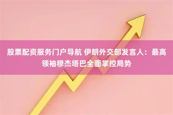 股票配资服务门户导航 伊朗外交部发言人：最高领袖穆杰塔巴全面掌控局势