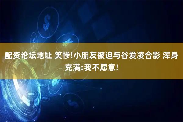 配资论坛地址 笑惨!小朋友被迫与谷爱凌合影 浑身充满:我不愿意!