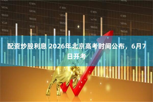 配资炒股利息 2026年北京高考时间公布，6月7日开考