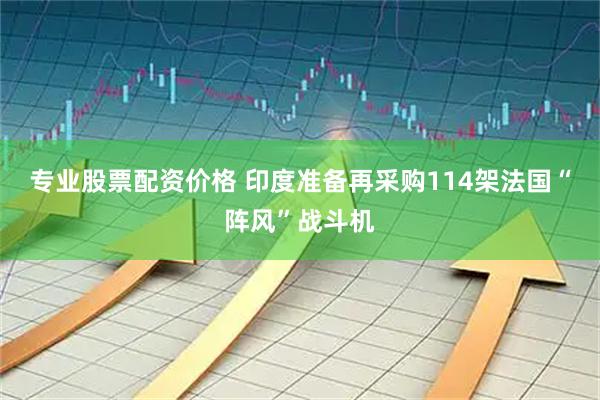 专业股票配资价格 印度准备再采购114架法国“阵风”战斗机