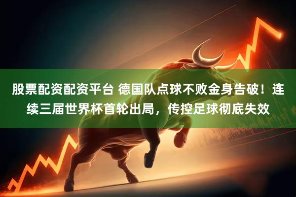 股票配资配资平台 德国队点球不败金身告破！连续三届世界杯首轮出局，传控足球彻底失效
