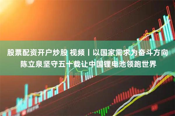 股票配资开户炒股 视频丨以国家需求为奋斗方向 陈立泉坚守五十载让中国锂电池领跑世界