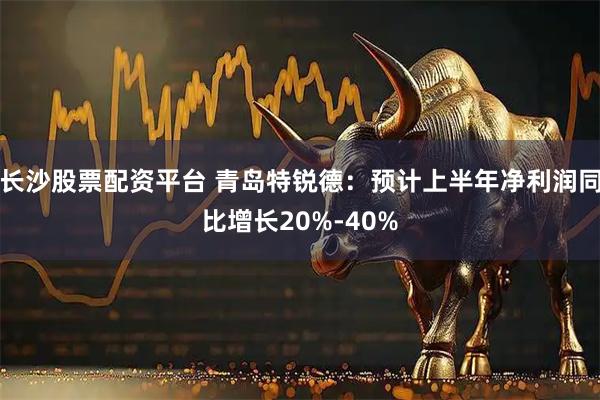 长沙股票配资平台 青岛特锐德：预计上半年净利润同比增长20%-40%