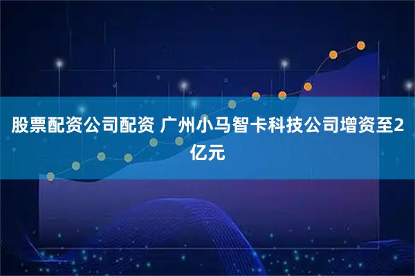 股票配资公司配资 广州小马智卡科技公司增资至2亿元
