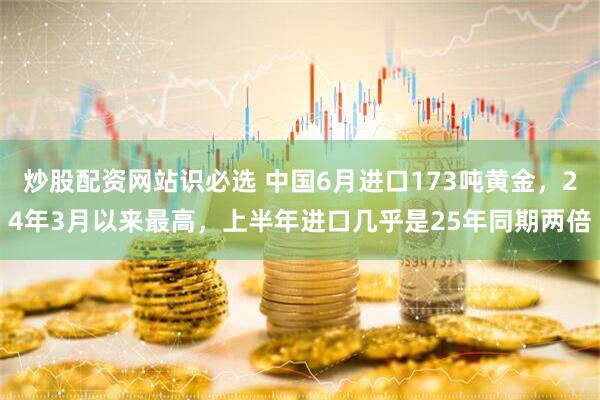 炒股配资网站识必选 中国6月进口173吨黄金，24年3月以来最高，上半年进口几乎是25年同期两倍